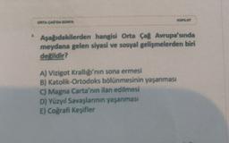 KOPLOT
ORTA CAG DA DUNYA
Aşağıdakilerden hangisi Orta Çağ Avrupa'sında
meydana gelen siyasi ve sosyal gelişmelerden biri
değildir?
A) Vizigot Krallığı'nın sona ermesi
B) Katolik-Ortodoks bölünmesinin yaşanması
C) Magna Carta'nın ilan edilmesi
D) Yüzyıl Savaşlarının yaşanması
E) Coğrafi Keşifler
