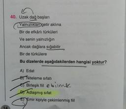 40. Uzak dağ başları
Yalnızlıklar getir aklına
Bir de efkârlı türküleri
Ve senin yalnızlığın
Ancak dağlara sığabilir
Bir de türkülere
Bu dizelerde aşağıdakilerden hangisi yoktur?
A) Edat
BT Niteleme sifati
Birleşik fiilebilme
DT Adlaşmış sifat
E) Emir kipiyle çekimlenmiş fiil
