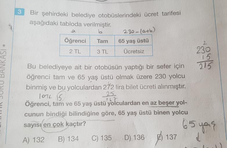 3
Bir şehirdeki belediye otobüslerindeki ücret tarifesi
aşağıdaki tabloda verilmiştir.
b
Öğrenci Tam
2 TL
Ücretsiz
230 -(a+b)
65 yaş üstü
2
3 TL
230
15
BANKASI
215
Bu belediyeye ait bir otobüsün yaptığı bir sefer için
öğrenci tam ve 65 yaş üstü olmak üzere