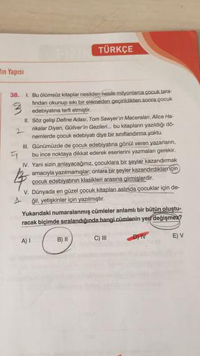 TÜRKÇE
fin Yapısı
3
2
38. 1. Bu ölümsüz kitaplar nesilden nesile milyonlarca çocuk tara-
fından okunup sıkı bir elemeden geçirildikten sonra çocuk
edebiyatına terfi etmiştir.
II. Söz gelişi Define Adası, Tom Sawyer'ın Maceraları, Alice Ha-
rikalar Diyarı, 