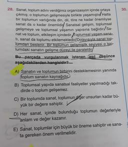 30.
28. Sanat, toplum adını verdiğimiz organizasyon içinde ortaya
çıkmış; o toplumun gelişmesiyle birlikte yaşamıştırd Hatta
bir toplumun varlığında din, dil, töre ne kadar önemliyse
sanat da o kadar önemlidir! Sanatsal gelişim, toplumsal
gelişmeye ve toplumsal yaşamın yapısına bağlıdır/Sa-
nat ve toplum, etkileşim içindedir. Toplumsal yaşam sana-
ti, sanat da toplumu etkilemektedir. Dolayısıyla sanat top-
lumdan beslenir. Bir toplumun gelişmişlik seviyesi o top-
lumdaki sanatın gelişme düzeyi ile paraleldir
Bu parçada vurgulanmak istenen asıl düşünce
aşağıdakilerden hangisidir?
A) Sanatın ve toplumun birbirini desteklemesinin yanında
toplum sanatın kaynağıdır.
B) Toplumsal yapıda sanatsal faaliyetler yapılmadığı tak-
dirde o toplum gelişemez.
C) Bir toplumda sanat, toplumun giger unsurları kadar bü-
yük bir değere sahiptir.
D) Her sanat, içinde bulunduğu toplumun değerleriyle
anlam ve değer kazanır.
E) Sanat, toplumlar için büyük bir öneme sahiptir ve sana-
ta gereken önem verilmelidir.
