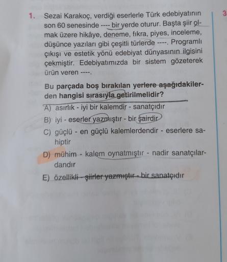 1. Sezai Karakoç, verdiği eserlerle Türk edebiyatının
son 60 senesinde bir yerde oturur. Başta şiir ol-
mak üzere hikâye, deneme, fıkra, piyes, inceleme,
düşünce yazıları gibi çeşitli türlerde ---- Programlı
çıkışı ve estetik yönü edebiyat dünyasının ilgis