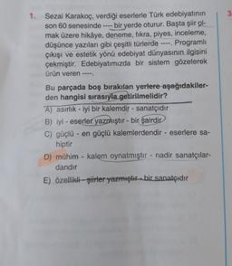 1. Sezai Karakoç, verdiği eserlerle Türk edebiyatının
son 60 senesinde bir yerde oturur. Başta şiir ol-
mak üzere hikâye, deneme, fıkra, piyes, inceleme,
düşünce yazıları gibi çeşitli türlerde ---- Programlı
çıkışı ve estetik yönü edebiyat dünyasının ilgisini
çekmiştir. Edebiyatımızda bir sistem gözeterek
ürün veren
Bu parçada boş bırakılan yerlere aşağıdakiler-
den hangisi sırasıyla getirilmelidir?
A) asırlık - iyi bir kalemdir - sanatçıdır
B) iyi - eserler yazmıştır - bir şairdir
C) güçlü - en güçlü kalemlerdendir - eserlere sa-
hiptir
D) mühim - kalem oynatmıştır - nadir sanatçılar-
dandır
E) Özellikli şiirler yazmıştır. bir sanatçıdır