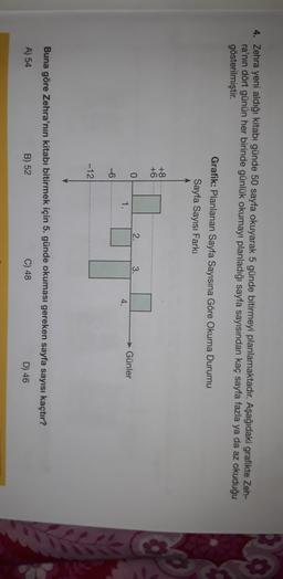4. Zehra yeni aldığı kitabı günde 50 sayfa okuyarak 5 günde bitirmeyi planlamaktadır. Aşağıdaki grafikte Zeh-
ra'nın dört günün her birinde günlük okumayı planladığı sayfa sayısından kaç sayfa fazla ya da az okuduğu
gösterilmiştir.
Grafik: Planlanan Sayfa Sayısına Göre Okuma Durumu
Sayfa Sayısı Farki
+8.
+6
0
2.
3.
1.
Günler
4.
-6
-12
Buna göre Zehra'nın kitabı bitirmek için 5. günde okuması gereken sayfa sayısı kaçtır?
A) 54
B) 52
C) 48
D) 46
