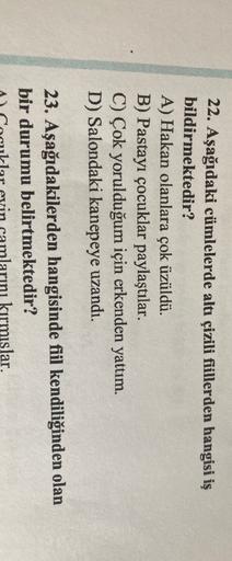 22. Aşağıdaki cümlelerde altı çizili fiillerden hangisi iş
bildirmektedir?
A) Hakan olanlara çok üzüldü.
B) Pastayı çocuklar paylaştılar.
C) Çok yorulduğum için erkenden yattım.
D) Salondaki kanepeye uzandı.
23. Aşağıdakilerden hangisinde fiil kendiliğinde