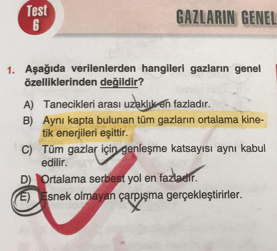 Test
6
GAZLARIN GENEL
1. Aşağıda verilenlerden hangileri gazların genel
özelliklerinden değildir?
A) Tanecikleri arası uzlaklıkén fazladır.
B) Aynı kapta bulunan tüm gazların ortalama kine-
tik enerjileri eşittir.
C) Tüm gazlar için genleşme katsayısı aynı