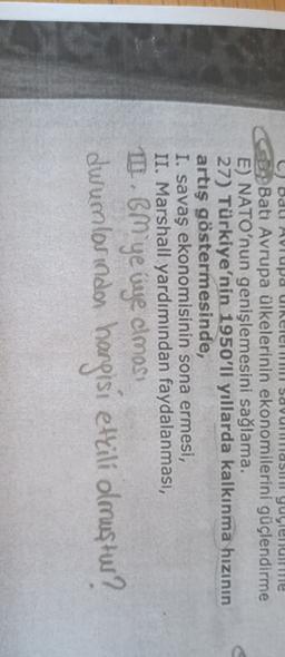 Codul Avrupa UiReleu savunillasul yuylendirme
Batı Avrupa ülkelerinin ekonomilerini güçlendirme
E) NATO'nun genişlemesini sağlama.
27) Türkiye'nin 1950'li yıllarda kalkınma hızının
artış göstermesinde,
I. savaş ekonomisinin sona ermesi,
II. Marshall yardımından faydalanması,
10. BM'ye üye olmos
durumlorindon hangisi ettili olmuştur?
