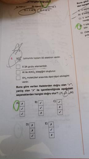 an hangileri doğrudur?
Buna göre
den hangis
A) Yalnız 1 B) Yamz Chive 11
D) 1, Il ve y E) Hvem
A) X elems
B) Z biles
C) V tand
harek
D) T bile
bilir.
E) Oda
şirle
+12
6. XO iyonunda toplam 50 elektron vardır.
X 3A grubu elementidir.
Al ile AIXO, bileşiğini