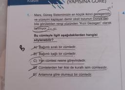 KlaSIR
(YAPISINA
4
1.
Mars, Güneş Sistemimizin en küçük ikinci gezegenidir
ve yüzeyini kaplayan demir oksit tozunun Dünya'dan
bile görülebilen rengi yüzünden “Kızıl Gezegen" olarak
tanınıyor.F
Bu cümleyle ilgili aşağıdakilerden hangisi
söylenebilir?
A Bağımlı sıralı bir cümledir.
B
B
B) Bağımlı bağlı bir cümledir.
C) Yan cümlesi nesne görevindedir.
DJ Cümlelerden her ikisi de kurallı isim cümlesidir.
El Anlamına göre olumsuz bir cümledir.
