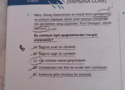 KlaSIR
(YAPISINA
4
1.
Mars, Güneş Sistemimizin en küçük ikinci gezegenidir
ve yüzeyini kaplayan demir oksit tozunun Dünya'dan
bile görülebilen rengi yüzünden “Kızıl Gezegen" olarak
tanınıyor.F
Bu cümleyle ilgili aşağıdakilerden hangisi
söylenebilir?
A Bağımlı sıralı bir cümledir.
B
B
B) Bağımlı bağlı bir cümledir.
C) Yan cümlesi nesne görevindedir.
DJ Cümlelerden her ikisi de kurallı isim cümlesidir.
El Anlamına göre olumsuz bir cümledir.
