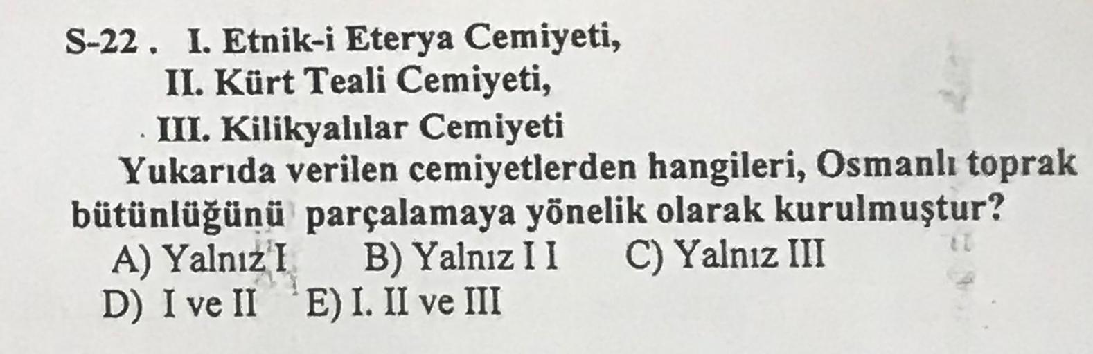 .
S-22. I. Etnik-i Eterya Cemiyeti,
II. Kürt Teali Cemiyeti,
III. Kilikyalılar Cemiyeti
Yukarıda verilen cemiyetlerden hangileri, Osmanlı toprak
bütünlüğünü parçalamaya yönelik olarak kurulmuştur?
A) Yalnız I B) Yalnız I 1 C) Yalnız III
D) I ve II 'E) I. I