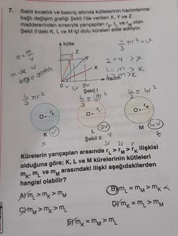 7. Sabit sicaklık ve basınç altında kütlelerinin hacimlerine
bağlı değişim grafiği Şekill'de verilen X, Y ve Z
maddelerinden sırasıyla yarıçapları rk i ve 'm olan
Şekil lil'deki K, L ve M içi dolu küreleri elde ediliyor.
A kütle
- 0
3
Tr?=0
Z
d=m
v
2=4 >x
X
(=m>K
mve v
hadimni
dogru gentile
0
gv
GV
Şekil 1
2
4 T. 4r2
&
Tira
4
T 92
IM
M
O
TR)
O.
O
9V
M
K
4
Z
Şekil II
X
30 20
r
Kürelerin yarıçapları arasında r_ >>IK ilişkisi
olduğuna göre; K, L ve M kürelerinin kütleleri
mkmvem
arasındaki ilişki aşağıdakilerden
hangisi olabilir?
Aym,>mk>MM
Bm = mm> mka
C) mm > mm
DYmx = m, > mm
'M
EYmk = mm >m
'
