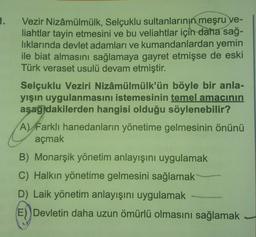 1.
Vezir Nizâmülmülk, Selçuklu sultanlarının meşru ve-
liahtlar tayin etmesini ve bu veliahtlar için daha sağ-
liklarında devlet adamları ve kumandanlardan yemin
ile biat almasını sağlamaya gayret etmişse de eski
Türk veraset usulü devam etmiştir.
Selçuklu Veziri Nizâmülmülk'ün böyle bir anla-
yışın uygulanmasını istemesinin temel amacının
aşağıdakilerden hangisi olduğu söylenebilir?
A) Farklı hanedanların yönetime gelmesinin önünü
açmak
B) Monarşik yönetim anlayışını uygulamak
C) Halkın yönetime gelmesini sağlamak
D) Laik yönetim anlayışını uygulamak
E) Devletin daha uzun ömürlü olmasını sağlamak
