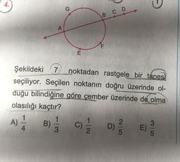 0
G
B
co
A
F
E
Şekildeki 7
noktadan rastgele bir tanes,
seçiliyor. Seçilen noktanın doğru üzerinde ol-
duğu bilindiğine göre çember üzerinde de olma
olasılığı kaçtır?
1
1
1
2
3
A) B) C) D) E)
3
2
5
5
c
4
D