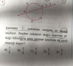 0
G
B
co
A
F
E
Şekildeki 7
noktadan rastgele bir tanes,
seçiliyor. Seçilen noktanın doğru üzerinde ol-
duğu bilindiğine göre çember üzerinde de olma
olasılığı kaçtır?
1
1
1
2
3
A) B) C) D) E)
3
2
5
5
c
4
D
