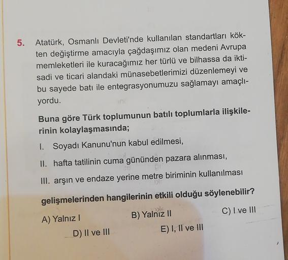 5. Atatürk, Osmanlı Devleti'nde kullanılan standartları kök-
ten değiştirme amacıyla çağdaşımız olan medeni Avrupa
memleketleri ile kuracağımız her türlü ve bilhassa da ikti-
sadi ve ticari alandaki münasebetlerimizi düzenlemeyi ve
bu sayede batı ile entegrasyonumuzu sağlamayı amaçlı-
yordu.
Buna göre Türk toplumunun batılı toplumlarla ilişkile-
rinin kolaylaşmasında;
1. Soyadı Kanunu'nun kabul edilmesi,
II. hafta tatilinin cuma gününden pazara alınması,
III. arşın ve endaze yerine metre biriminin kullanılması
gelişmelerinden hangilerinin etkili olduğu söylenebilir?
is
C) I ve III
A) Yalnız!
D) II ve III
B) Yalnız II
E) I, II ve III