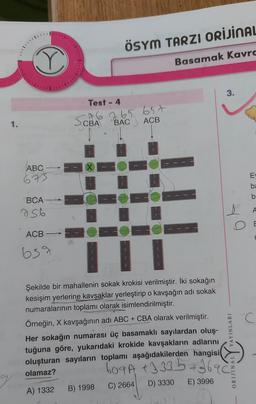 ÖSYM TARZI ORİJİNAL
Basamak Kavrc
3.
Test - 4
1.
CBA
do 265 6.5t
ACB
BAC
ABC
0
673
ba
b
BCA
756
ACB
c
639
Şekilde bir mahallenin sokak krokisi verilmiştir. İki sokağın
kesişim yerlerine kavşaklar yerleştirip o kavşağın adı sokak
numaralarının toplamı olarak isimlendirilmiştir.
Örneğin, X kavşağının adı ABC + CBA olarak verilmiştir.
Her sokağın numarası üç basamaklı sayilardan oluş-
tuğuna göre, yukarıdaki krokide kavşakların adlarını
oluşturan sayıların toplamı aşağıdakilerden hangisi
olamaz?
ORIJINAL YAYINLARI
609A +3 335 +2696
D) 3330
E) 3996
C) 2664
B) 1998
A) 1332

