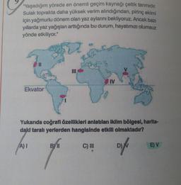 "Yaşadığım yörede en önemli geçim kaynağı çeltik tanımıdır.
Sulak toprakta daha yüksek verim alındığından, pirinç ekimi
için yağmurlu dönem olan yaz aylarını bekliyoruz. Ancak bazı
yıllarda yaz yağışlar arttığında bu durum, hayatımızı olumsuz
yönde etkiliyor."
IV
Ekvator
Yukarıda coğrafi özellikleri anlatılan iklim bölgesi, harita-
dali tarah yerlerden hangisinde etkili olmaktadır?
A) I
BY II
C) IN
Dy
E) V