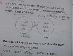 5.- Aynı sıcaklıkta kaplar arası M musluğu kısa süreli açı-
lip kapandığında II. kaptaki He gazının basıncının 2 at-
mosfer olduğu gözleniyor.
Prviteur - Ps Us
M
CH,(9)
3 atm
2.L
Hann
He(g)
4 atm
3L
1. kap
II. kap
Buna göre, I. kaptaki gaz basıncı kaç atmosfer olur?
(He = 4 g/mol, CH4 = 16 g/mol)
A) 3,5 B) 4,5 C) 6,0 D) 7,0 E) 8,0
