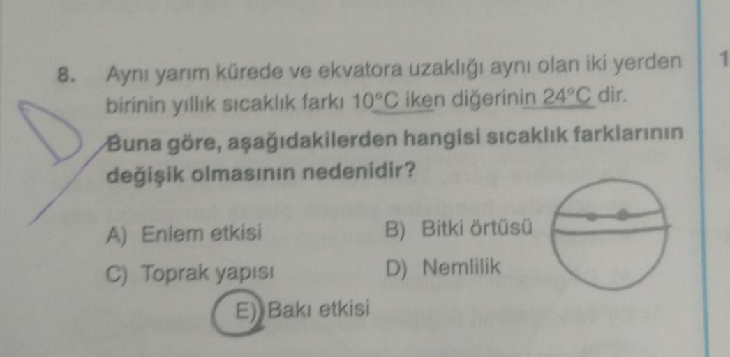 8. Aynı yarım kürede ve ekvatora uzaklığı aynı olan iki yerden
birinin yıllık sıcaklık farki 10°C iken diğerinin 24°C dir.
Buna göre, aşağıdakilerden hangisi sıcaklık farklarının
değişik olmasının nedenidir?
A) Enlem etkisi
C) Toprak yapisi
E)) Bakı etkisi
B) Bitki örtüsü
D) Nemlilik