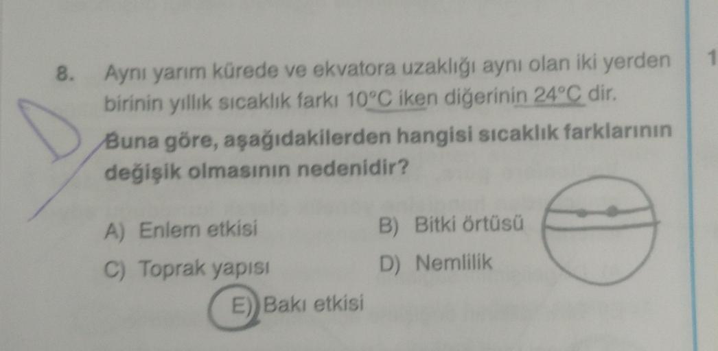 8. Aynı yarım kürede ve ekvatora uzaklığı aynı olan iki yerden
birinin yıllık sıcaklık farki 10°C iken diğerinin 24°C dir.
Buna göre, aşağıdakilerden hangisi sıcaklık farklarının
değişik olmasının nedenidir?
A) Enlem etkisi
C) Toprak yapisi
E)) Bakı etkisi