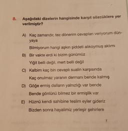 8.
Aşağıdaki dizelerin hangisinde karşıt sözcüklere yer
verilmiştir?
A) Kaç zamandır, tez dönerim cevapları veriyorum dün-
yaya
Bilmiyorum hangi aşkın şiddeti alıkoymuş aklımı
B) Bir vakte erdi ki bizim günümüz
Yiğit belli değil, mert belli değil
C) Kalbim kaç bin cevaplı sualin karşısında
Kaç onulmaz yaranın dermanı bende kalmış
D) Göğe ermiş dalların yalnızlığı var bende
Bende gönlünü bilmez bir ermişlik var
E) Hüznü kendi sahibine teslim eyler gideriz
Bizden sonra hayalimiz yerleşir şehirlere
