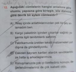 AM
12. Aşağıdaki cümlelerin hangisi anlamına göre
olumlu, yapısına göre birleşik, söz diziming
göre devrik bir eylem cümlesidir?
A) Telaş içinde anlattıklarınızdan pek bir şey an
lamadım ben.
B) Kargo paketinin içinden çıkanlar sağlıklı ya
şamla ilgili tanıtımlardı sanırım.
c Fabrikamızda üretilen tekstil malzemeleri yurt
dışına da gönderiliyordu.
D) Eskiden bayram kartları atardik sevdiklerimi-
ze hatta iş arkadaşlarımıza
E) Konuşmanızda çok iyi özetlediniz konuyu, de
ğerlendirmeleriniz de çok isabetli oldu