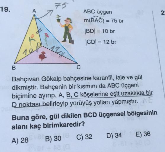 75
19.
A
2
ABC üçgen
m(BAC) = 75 br
BD1 = 10 br
CDI = 12 br
12
B
C
Bahçıvan Gökalp bahçesine karanfil, lale ve gül
dikmiştir. Bahçenin bir kısmını da ABC üçgeni
biçimine ayırıp, A, B, C köşelerine eşit uzaklıkta bir
D noktası belirleyip yürüyüş yolları yap