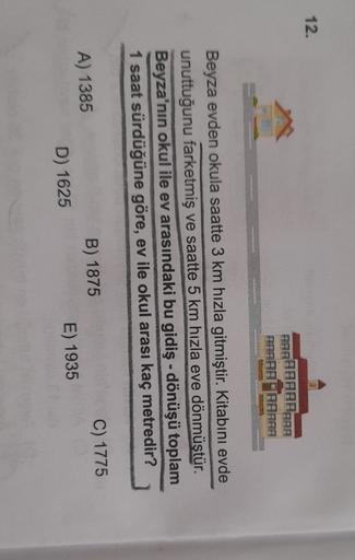 12.
FARAAAAAAAA
PAPAR
Beyza evden okula saatte 3 km hızla gitmiştir. Kitabını evde
unuttuğunu farketmiş ve saatte 5 km hızla eve dönmüştür.
Beyza'nın okul ile ev arasındaki bu gidiş-dönüşü toplam
1 saat sürdüğüne göre, ev ile okul arası kaç metredir?
C) 17
