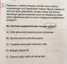 7. Öğretmen, meslek anlayışını otoriter tutum üzerine
kurgulamışsa sınıf içerisindeki masum öğrenci hatalarına
bile sert tepki gösterebilir; bundan dolayı söz konusu
davranışın gerçek anlamda sorun mu olduğunun yoksa
yalnız öğretmene göre mi sorun olduğunun anlaşılmasını
zorlaştırır.
Bu cümlede aşağıdakilerden hangisi yoktur?
A) Sifat görevinde kullanılmış isim tamlaması
B) Ayrılma durumu eki almış zamir
C) Yönelme durumuyla kullanılan edat
D) Birleşik çekimli fiil
E) Üçüncü çoğul iyelik eki almış isim