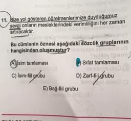 SOSYS
THEO Trg
11. Bize yol gösteren öğretmenlerimize
duyduğumuz
sevgi onların mesleklerindeki verimliliğini her zaman
artıracaktir.
mo
Bu cümlenin öznesi aşağıdaki Sözcük gruplarının
hangisinden oluşmuştur? srpses obial wa
Stuloy ipomo
Isim tamlamasi
A)
Sifat tamlaması
terisipbulnu
C) İsim-fil grubu
D) Zarf-fiil
grubu
en la
leon / súan (o
E) Bağ-fiil grubu
comeb olnu