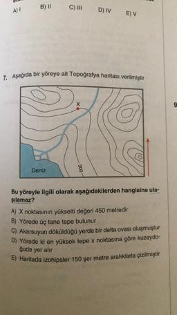 mu
All
B) || C) III
A)
D) IV
E) V
7. Aşağıda bir yöreye ait Topoğrafya haritası verilmiştir
X
9
Deniz
300
Bu yöreyle ilgili olarak aşağıdakilerden hangisine ula-
şılamaz?
A) X noktasının yükselti değeri 450 metredir
B) Yörede üç tane tepe bulunur
C) Akarsuyun döküldüğü yerde bir delta ovası oluşmuştur
D) Yörede ki en yüksek tepe x noktasına göre kuzeydo-
ğuda yer alır
E) Haritada izohipsler 150 şer metre aralıklarla çizilmiştir
