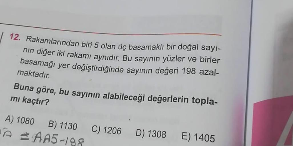 12. Rakamlarından biri 5 olan üç basamaklı bir doğal sayi-
nin diğer iki rakamı aynıdır. Bu sayının yüzler ve birler
basamağı yer değiştirdiğinde sayının değeri 198 azal-
maktadır.
Buna göre, bu sayının alabileceği değerlerin topla-
mi kaçtır?
A) 1080 B) 1