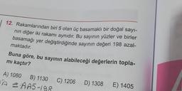 12. Rakamlarından biri 5 olan üç basamaklı bir doğal sayi-
nin diğer iki rakamı aynıdır. Bu sayının yüzler ve birler
basamağı yer değiştirdiğinde sayının değeri 198 azal-
maktadır.
Buna göre, bu sayının alabileceği değerlerin topla-
mi kaçtır?
A) 1080 B) 1130
A AA5-198
C) 1206
D) 1308
E) 1405
