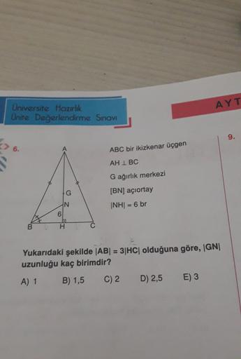 AYT
Universite Hazırlık
Unite Değerlendirme Sınav
9.
6.
ABC bir ikizkenar üçgen
AH IBC
G ağırlık merkezi
G
(BN) açıortay
N
Z
INHI = 6 br
6
B
H
C
Yukarıdaki şekilde |AB| = 3|HC| olduğuna göre, IGNI
uzunluğu kaç birimdir?
A) 1
B) 1,5
C) 2
D) 2,5
E) 3
