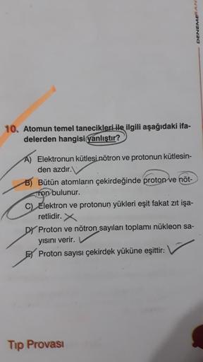 DENEME AN
10. Atomun temel tanecikleri ile ilgili aşağıdaki ifa-
delerden hangisi yanlıştır?
A) Elektronun kütlesi nötron ve protonun kütlesin-
den azdır.
B) Bütün atomların çekirdeğinde proton ve nöt-
Ton bulunur.
C) Elektron ve protonun yükleri eşit faka
