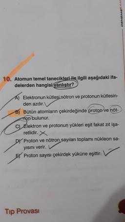 DENEME AN
10. Atomun temel tanecikleri ile ilgili aşağıdaki ifa-
delerden hangisi yanlıştır?
A) Elektronun kütlesi nötron ve protonun kütlesin-
den azdır.
B) Bütün atomların çekirdeğinde proton ve nöt-
Ton bulunur.
C) Elektron ve protonun yükleri eşit fakat zıt işa-
retlidir. x
Dy Proton ve nötron sayıları toplamı nükleon sa-
yisini verir.
F Proton sayısı çekirdek yüküne eşittir.
Tip Provasi
