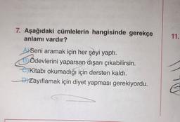 7. Aşağıdaki cümlelerin hangisinde gerekçe
anlamı vardır?
11.
Seni aramak için her şeyi yaptı.
Ödevlerini yaparsan dışarı çıkabilirsin.
eKitabı okumadığı için dersten kaldı.
DiZayıflamak için diyet yapması gerekiyordu.