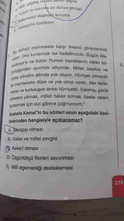 41
A Milli, çağdaş vellair devlet yapisi
Tutarli ve mantifli bir dünya görüşü
Geleneksel değerleri koruma
E) Inkilapçılık özellikleri
6
vardır. Onu kurtarmak tek hedefimizdir. Bugün Ma-
Bu talihsiz memlekete karşı önemli görevlerimiz
kedonya'yı ve bütün Rumeli topraklarını vatan bü-
tünlüğünden ayırmak istiyorlar. Millet, baskici ve
zorba yönetim altında yok oluyor. Hürriyet olmayan
bir memlekette ölüm ve yok olma vardır. Her ilerle-
menin ve kurtuluşun anası hürriyettir. Eskimiş, çürük
yönetimi yıkmak, milleti hâkim kılmak, özetle vatani
kurtarmak için sizi göreve çağırıyorum."
Mustafa Kemal'in bu sözleri onun aşağıdaki özel-
liklerinden hangisiyle açıklanamaz?
A) Takılapçı olması
B) Vatan ve millet sevgisi
Askerî derasi
D) Özgürlükçü fikirleri savunması
E) Milli egemenliği desteklemesi
275