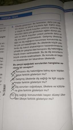 TÜRKÇE TESTI
viniz.
sya sa-
nun an-
angisi
ü an-
. Ani,
aklari
imle-
Sleş,
Ter-
nle-
ök-
2. Elbette gösteriyor. Bu farklılıklar, daha çok eği-
tim düzeyi ve teknik koşullarla ilgili. Eğitim düze-
yi düşük ve teknik koşulları yetersiz yerlerde diş
sorunları daha çok görülürken eğitim düzeyi yük-
sek ve teknik koşulları yeterli yerlerde daha az
diş sorunları görülmektedir. Gelişmiş ülkelerde
ağız ve diş sağlığının korunması konusunda da-
ha çok yol katedilmiştir. Bu ülkelerde küçük yaş-
larda diş bakım alışkanlığının kazandırılmasına
yönelik bir çalışma olan koruyucu diş hekimliğine
büyük önem verilmektedir. Bu da diş sorunlarını
büyük oranda azaltmaktadır. Bu konuda en başa-
rılı örneklerden biri İskandinav ülkeleridir.
Bu parça aşağıdaki sorulardan hangisine ve-
rilmiş bir cevaptır?
Koruyucu diş hekimliğine bakış açısı kişiden
kişiye farklılık gösteriyor mu?
Gelişmiş ülkelerde diş sağlığı ile ilgili uygula-
amalar farklılık gösteriyor mu?
Diş sorunları coğrafyaya, ülkelere ve kültürle-
re göre farklılık gösteriyor mu?
(D) Diş sağlığı konusundaki başarı düzeyi ülke-
den ülkeye farklılık gösteriyor mu?
da
-ir.
yi
SL-
SINAV
Opis
