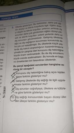 TÜRKÇE TESTI
viniz.
sya sa-
nun an-
angisi
ü an-
. Ani,
aklari
imle-
Sleş,
Ter-
nle-
ök-
2. Elbette gösteriyor. Bu farklılıklar, daha çok eği-
tim düzeyi ve teknik koşullarla ilgili. Eğitim düze-
yi düşük ve teknik koşulları yetersiz yerlerde diş
sorunları daha çok görülürken eğitim düzeyi yük-
sek ve teknik koşulları yeterli yerlerde daha az
diş sorunları görülmektedir. Gelişmiş ülkelerde
ağız ve diş sağlığının korunması konusunda da-
ha çok yol katedilmiştir. Bu ülkelerde küçük yaş-
larda diş bakım alışkanlığının kazandırılmasına
yönelik bir çalışma olan koruyucu diş hekimliğine
büyük önem verilmektedir. Bu da diş sorunlarını
büyük oranda azaltmaktadır. Bu konuda en başa-
rılı örneklerden biri İskandinav ülkeleridir.
Bu parça aşağıdaki sorulardan hangisine ve-
rilmiş bir cevaptır?
Koruyucu diş hekimliğine bakış açısı kişiden
kişiye farklılık gösteriyor mu?
Gelişmiş ülkelerde diş sağlığı ile ilgili uygula-
amalar farklılık gösteriyor mu?
Diş sorunları coğrafyaya, ülkelere ve kültürle-
re göre farklılık gösteriyor mu?
(D) Diş sağlığı konusundaki başarı düzeyi ülke-
den ülkeye farklılık gösteriyor mu?
da
-ir.
yi
SL-
SINAV
Opis
