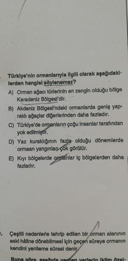 Türklye'nin ormanlarıyla ilgili olarak aşağıdakl-
lerden hangisi söylenemez?
A) Orman ağacı türlerinin en zengin olduğu bölge
Karadeniz Bölgesi'dir.
B) Akdeniz Bölgesi'ndeki ormanlarda geniş yap-
raklı ağaçlar diğerlerinden daha fazladır.
C) Türkiye'de orm