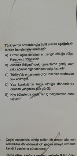 Türklye'nin ormanlarıyla ilgili olarak aşağıdakl-
lerden hangisi söylenemez?
A) Orman ağacı türlerinin en zengin olduğu bölge
Karadeniz Bölgesi'dir.
B) Akdeniz Bölgesi'ndeki ormanlarda geniş yap-
raklı ağaçlar diğerlerinden daha fazladır.
C) Türkiye'de orm