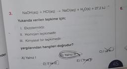 6.
3.
NaOH(aq) + HCl(aq) + NaCl(aq) + H2O(s) + 27,2 kJ
Yukarıda verilen tepkime için;
1. Ekzotermiktir.
II. Homojen tepkimedir.
III. Kimyasal bir tepkimedir.
yargılarından hangileri doğrudur?
C) I vett
C
rden
B) Yalnız
lit
A) Yalnız!
E) I, Hye TI
D) Il ve Il
45