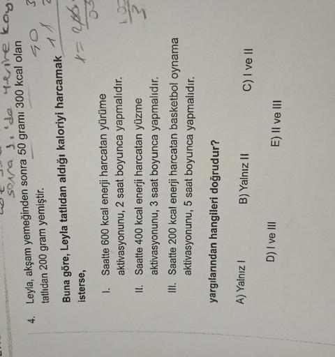 sora de de whenre kog.
4. Leyla, akşam yemeğinden sonra 50 grami 300 kcal olan
tatlıdan 200 gram yemiştir.
3
Go
an
Buna göre, Leyla tatlıdan aldığı kaloriyi harcamak
isterse,
t = 2
I. Saatte 600 kcal enerji harcatan yürüme
aktivasyonunu, 2 saat boyunca yap