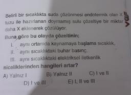 Belirli bir sıcaklıkta suda çözünmesi endotermik olan X
tuzu ile hazırlanan doymamış sulu çözeltiye bir miktar
daha X eklenerek çözülüyor.
Buna göre bu olayda çözeltinin;
1. aynı ortamda kaynamaya başlama sıcaklık,
II. aynı sıcaklıktaki buhar basınç,
III. aynı sıcaklıktaki elektriksel iletkenlik
niceliklerinden hangileri artar?
A) Yalnız! B) Yalnız II C) I ve 11
D) I ve III E) I, II ve III