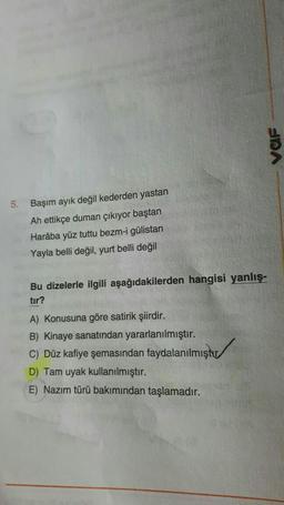 VOF
5.
Başım ayık değil kederden yastan
Ah ettikçe duman çıkıyor baştan
Haraba yüz tuttu bezm-i gülistan
Yayla belli değil, yurt belli değil
Bu dizelerle ilgili aşağıdakilerden hangisi yanlış-
tır?
A) Konusuna göre satirik şiirdir.
B) Kinaye sanatından yararlanılmıştır.
C) Düz kafiye şemasından faydalanılmıştır
D) Tam uyak kullanılmıştır.
E) Nazım türü bakımından taşlamadır.