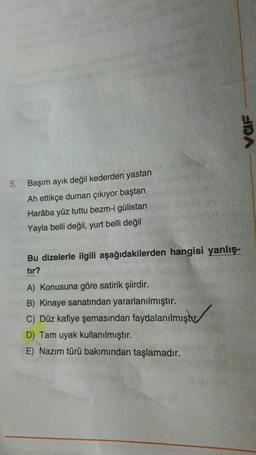 VOF
5.
Başım ayık değil kederden yastan
Ah ettikçe duman çıkıyor baştan
Haraba yüz tuttu bezm-i gülistan
Yayla belli değil, yurt belli değil
Bu dizelerle ilgili aşağıdakilerden hangisi yanlış-
tır?
A) Konusuna göre satirik şiirdir.
B) Kinaye sanatından yararlanılmıştır.
C) Düz kafiye şemasından faydalanılmıştır
D) Tam uyak kullanılmıştır.
E) Nazım türü bakımından taşlamadır.
