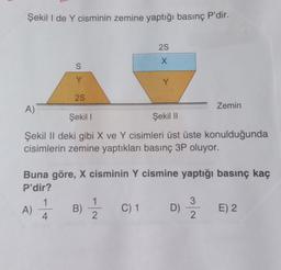 Şekil I de Y cisminin zemine yaptığı basınç P'dir.
2S
X
S
Y
Y
Y
25
A)
Zemin
Şekil !
Şekil 11
Şekil II deki gibi X ve Y cisimleri üst üste konulduğunda
cisimlerin zemine yaptıkları basınç 3P oluyor.
Buna göre, X cisminin Y cismine yaptığı basınç kaç
P'dir?
3
A) 1
B) 1
C) 1
D)
E) 2
4.
2
n
2.
