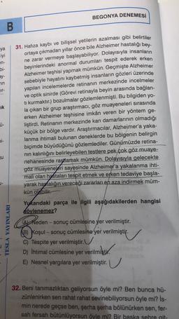 BEGONYA DENEMESİ
B
31. Hafıza kaybı ve bilişsel yetilerin azalması gibi belirtiler
ya
iyi
en-
bi-
ay-
TIN
Tr-
lik
ortaya çıkmadan yıllar önce bile Alzheimer hastalığı bey-
ne zarar vermeye başlayabiliyor. Dolayısıyla insanların
beyinlerindeki anormal durumları tespit ederek erken
Alzheimer teşhisi yapmak mümkün. Geçmişte Alzheimer
sebebiyle hayatını kaybetmiş insanların gözleri üzerinde
yapılan incelemelerde retinanın merkezinde incelmeler
ve optik sinirde (Görevi retinayla beyin arasında bağlan-
ti kurmaktır.) bozulmalar gözlemlenmişti. Bu bilgiden yo-
la çıkan bir grup araştırmacı, göz muayeneleri sırasında
erken Alzheimer teşhisine imkân veren bir yöntem ge-
liştirdi. Retinanın merkezinde kan damarlarının olmadığı
küçük bir bölge vardır. Araştırmacılar, Alzheimer'a yaka-
lanma ihtimali bulunan deneklerde bu bölgenin belirgin
biçimde büyüdüğünü gözlemlediler. Günümüzde retina-
nin kalınlığını belirleyebilen testlere pek çok göz muaye-
nehanesinde rastlamak mümkün. Dolayısıyla gelecekte
göz muayeneleri sayesinde Alzheimer'a yakalanma ihti-
mali olan hastaları tespit etmek ve erken tedaviye başla-
yarak hastalığın vereceği zararları en aza indirmek müm-
kün olabilir.
Ü-
Di-
ju
TESLA YAYINLARI
Yukarıdaki parça ile ilgili aşağıdakilerden hangisi
söylenemez?
Arheden - sonuç cümlesine yer verilmiştir.
Reden
B) Koşul - sonuç cümlesine yer verilmiştir.
C) Tespite yer verilmiştir.
D) İhtimal cümlesine yer verilmiştir.
erilmiştir.
E) Nesnel yargılara yer verilmiştir. U
32. Beni tanımazlıktan geliyorsun öyle mi? Ben bunca hü-
zünlenirken sen rahat rahat sevinebiliyorsun öyle mi? İs-
min nerede geçse ben, şerha şerha bölünürken sen, fer-
sah fersah bütünlüyorsun öyle mi? Bir baska sehre git-